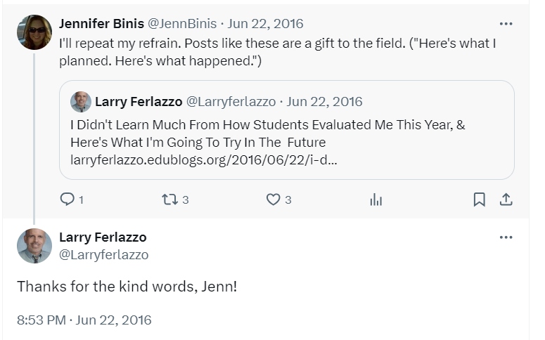  Jennifer Binis @JennBinis · Jun 22, 2016 I'll repeat my refrain. Posts like these are a gift to the field. ("Here's what I planned. Here's what happened.") Quote Larry Ferlazzo @Larryferlazzo · Jun 22, 2016 I Didn't Learn Much From How Students Evaluated Me This Year, & Here's What I'm Going To Try In The  Future http://larryferlazzo.edublogs.org/2016/06/22/i-didnt-learn-much-from-how-students-evaluated-me-this-year-heres-what-im-going-to-try-in-the-future/ Larry Ferlazzo @Larryferlazzo Thanks for the kind words, Jenn!